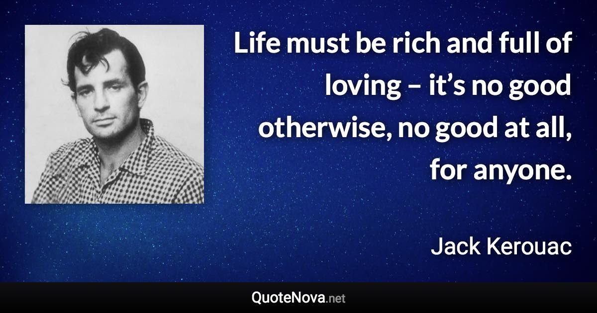 Life must be rich and full of loving – it’s no good otherwise, no good at all, for anyone. - Jack Kerouac quote