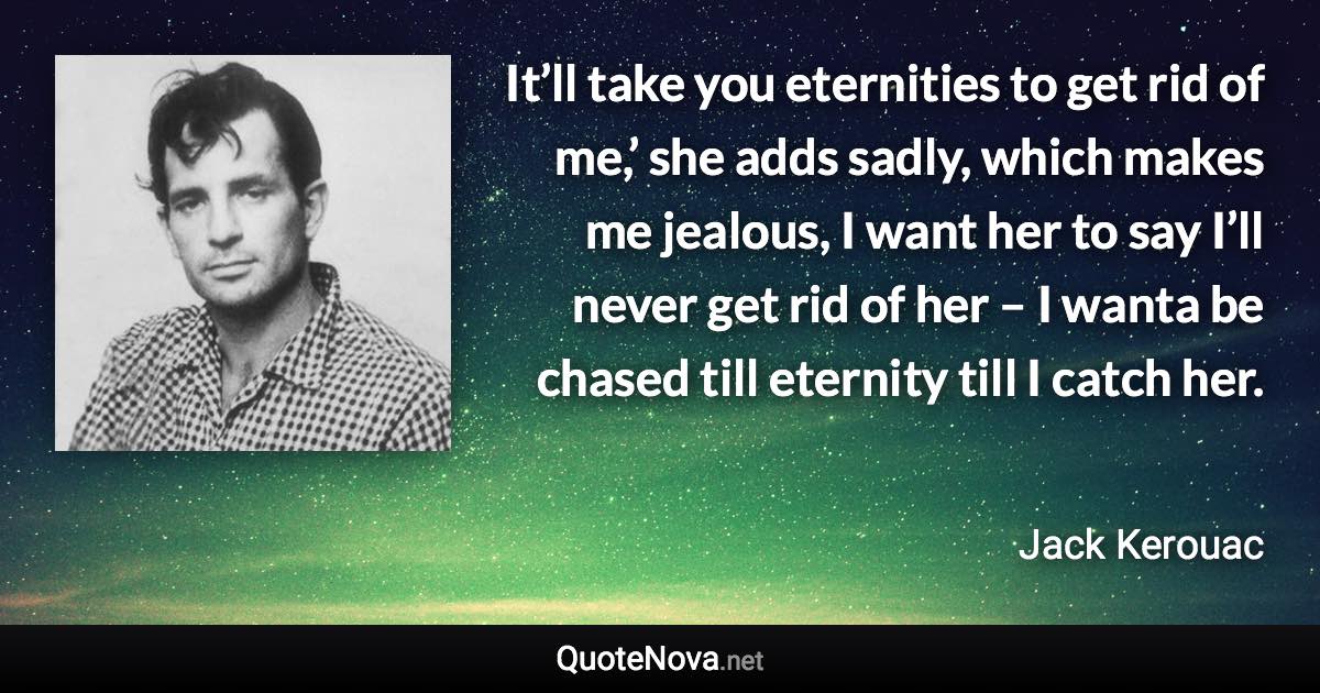 It’ll take you eternities to get rid of me,’ she adds sadly, which makes me jealous, I want her to say I’ll never get rid of her – I wanta be chased till eternity till I catch her. - Jack Kerouac quote