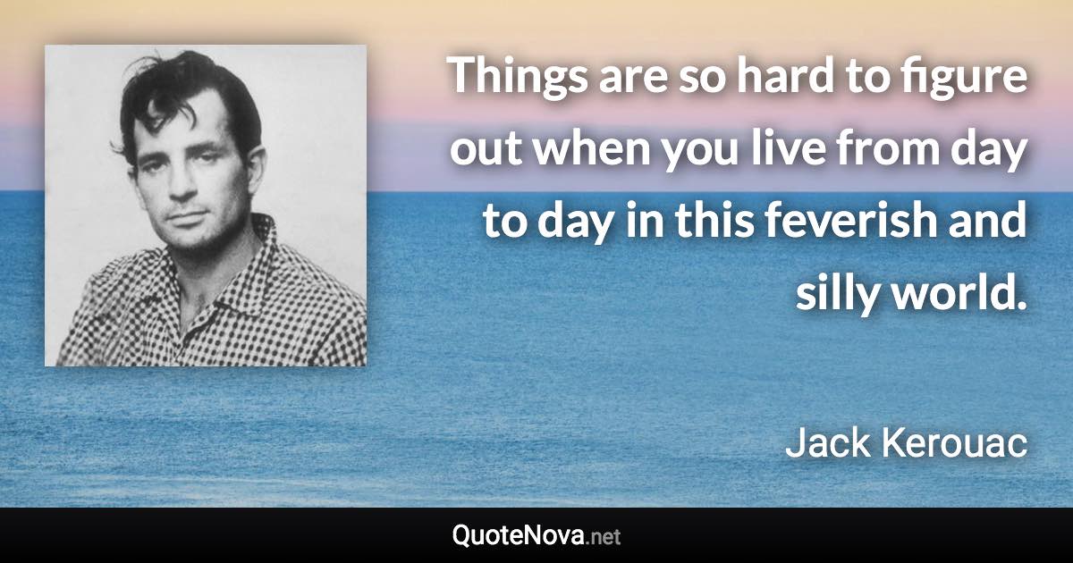 Things are so hard to figure out when you live from day to day in this feverish and silly world. - Jack Kerouac quote