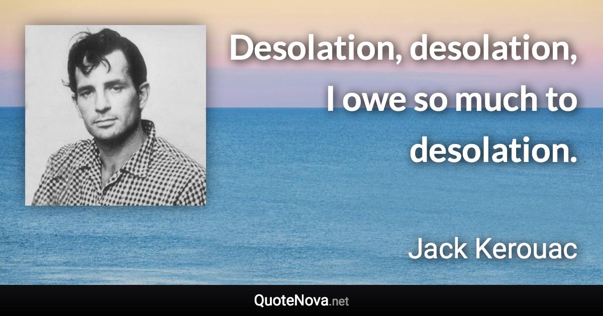 Desolation, desolation, I owe so much to desolation. - Jack Kerouac quote