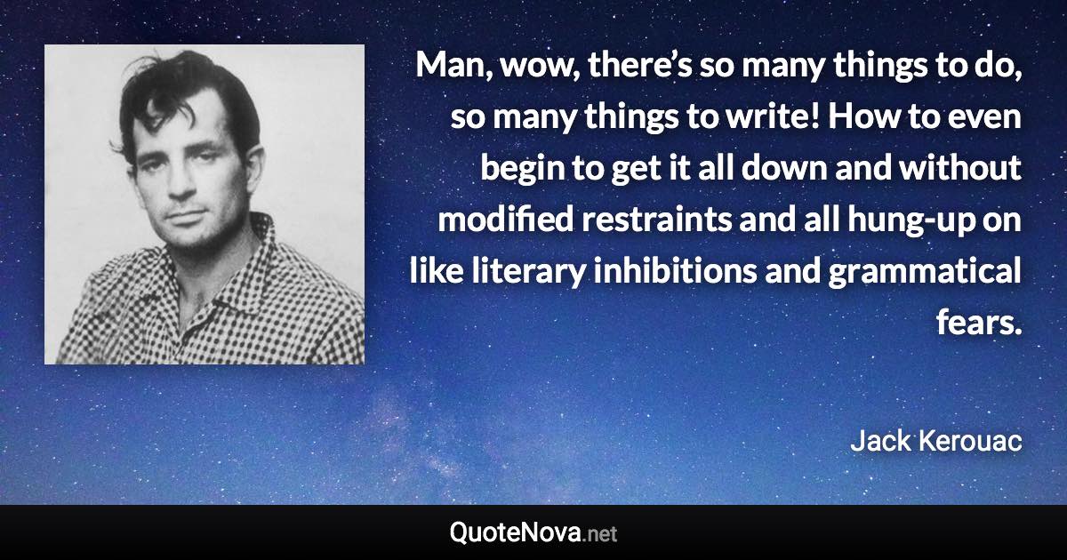 Man, wow, there’s so many things to do, so many things to write! How to even begin to get it all down and without modified restraints and all hung-up on like literary inhibitions and grammatical fears. - Jack Kerouac quote
