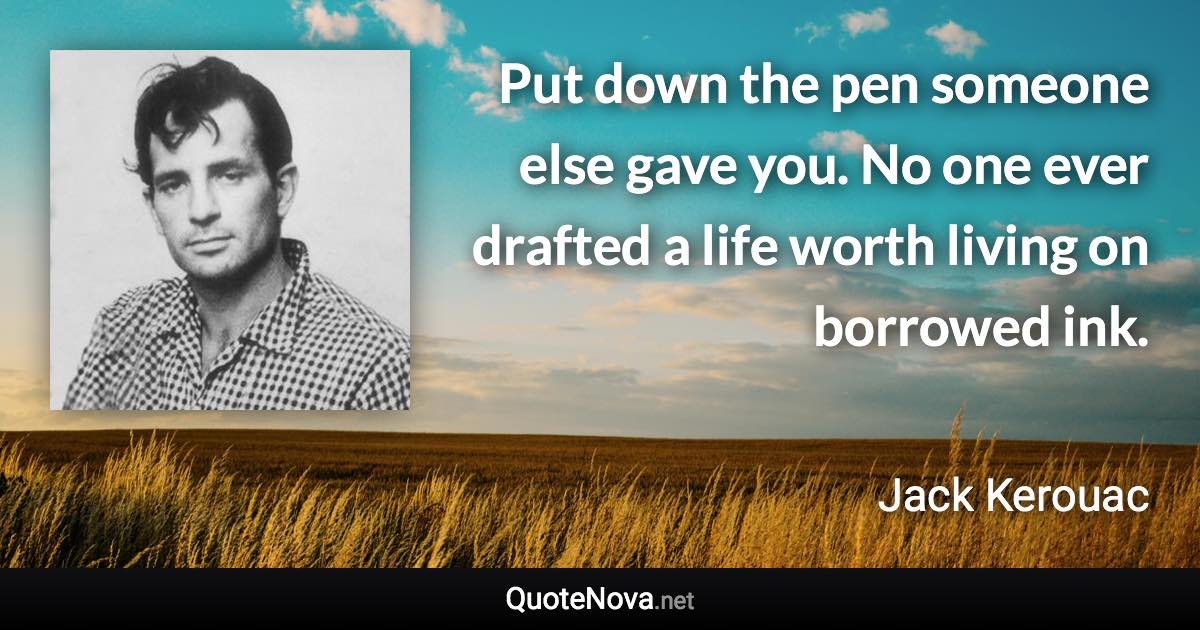 Put down the pen someone else gave you. No one ever drafted a life worth living on borrowed ink. - Jack Kerouac quote