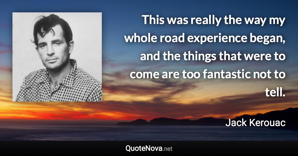 This was really the way my whole road experience began, and the things that were to come are too fantastic not to tell. - Jack Kerouac quote