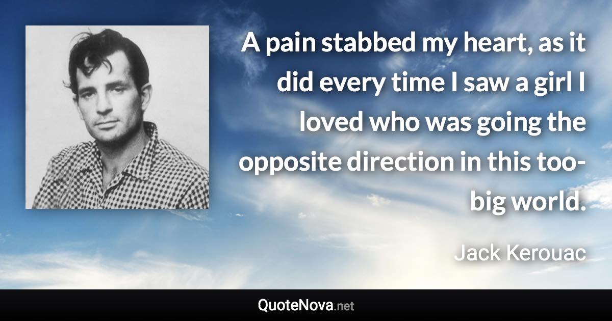 A pain stabbed my heart, as it did every time I saw a girl I loved who was going the opposite direction in this too-big world. - Jack Kerouac quote