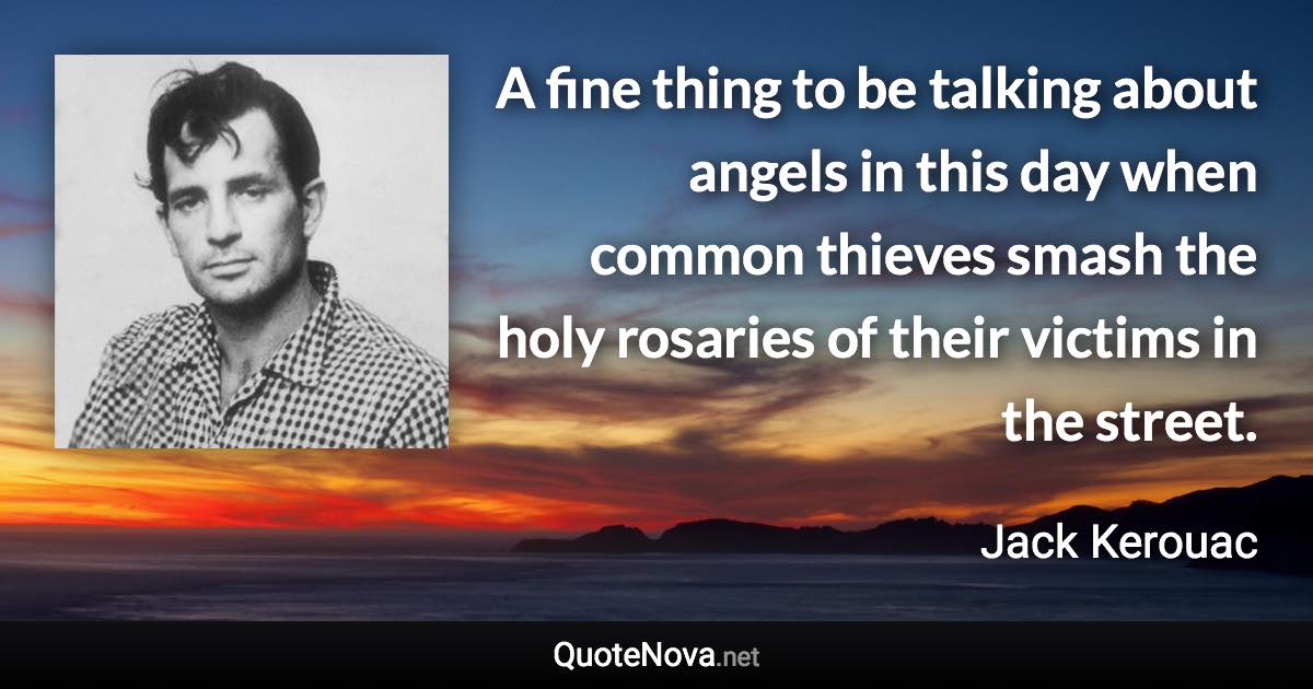 A fine thing to be talking about angels in this day when common thieves smash the holy rosaries of their victims in the street. - Jack Kerouac quote