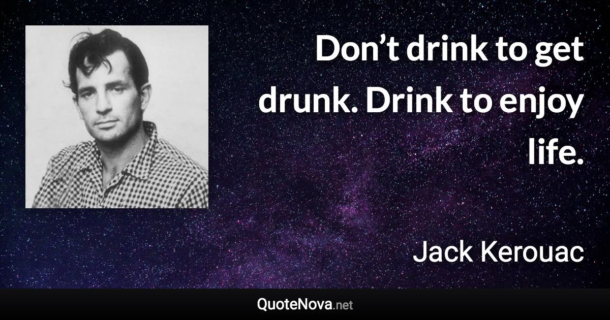 Don’t drink to get drunk. Drink to enjoy life. - Jack Kerouac quote