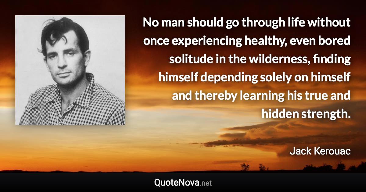 No man should go through life without once experiencing healthy, even bored solitude in the wilderness, finding himself depending solely on himself and thereby learning his true and hidden strength. - Jack Kerouac quote