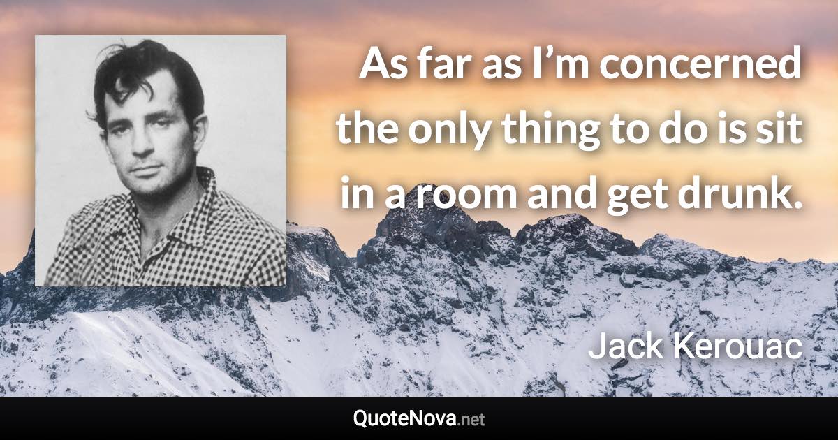 As far as I’m concerned the only thing to do is sit in a room and get drunk. - Jack Kerouac quote