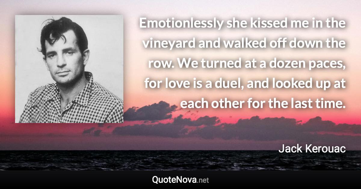 Emotionlessly she kissed me in the vineyard and walked off down the row. We turned at a dozen paces, for love is a duel, and looked up at each other for the last time. - Jack Kerouac quote