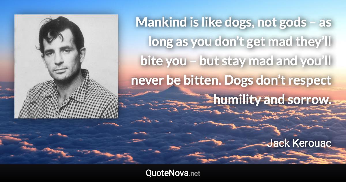 Mankind is like dogs, not gods – as long as you don’t get mad they’ll bite you – but stay mad and you’ll never be bitten. Dogs don’t respect humility and sorrow. - Jack Kerouac quote