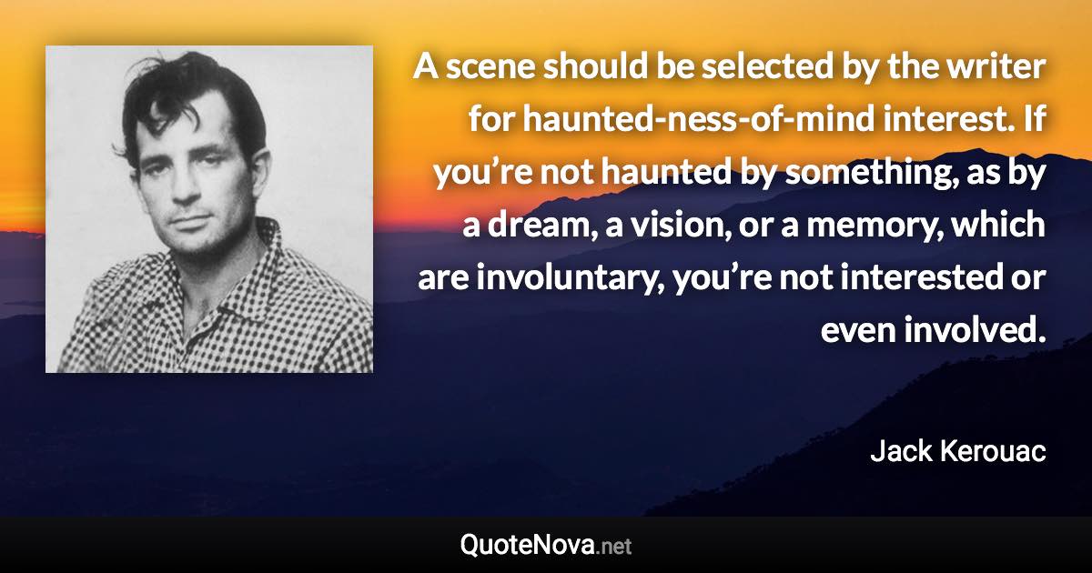 A scene should be selected by the writer for haunted-ness-of-mind interest. If you’re not haunted by something, as by a dream, a vision, or a memory, which are involuntary, you’re not interested or even involved. - Jack Kerouac quote