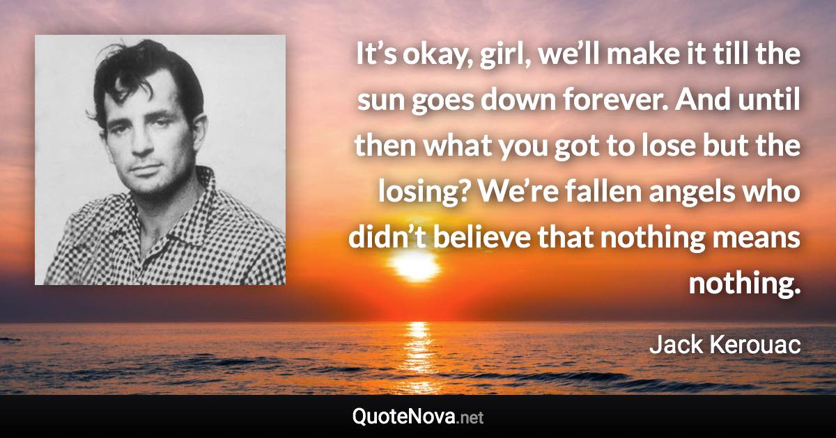 It’s okay, girl, we’ll make it till the sun goes down forever. And until then what you got to lose but the losing? We’re fallen angels who didn’t believe that nothing means nothing. - Jack Kerouac quote