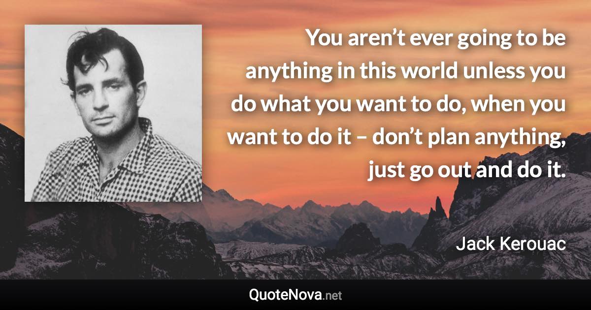 You aren’t ever going to be anything in this world unless you do what you want to do, when you want to do it – don’t plan anything, just go out and do it. - Jack Kerouac quote