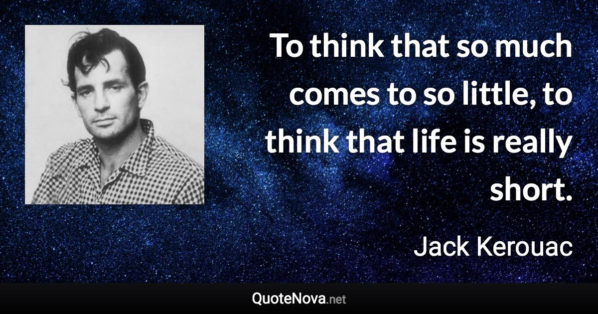 To think that so much comes to so little, to think that life is really short. - Jack Kerouac quote