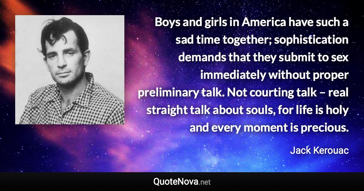 Boys and girls in America have such a sad time together; sophistication demands that they submit to sex immediately without proper preliminary talk. Not courting talk – real straight talk about souls, for life is holy and every moment is precious. - Jack Kerouac quote