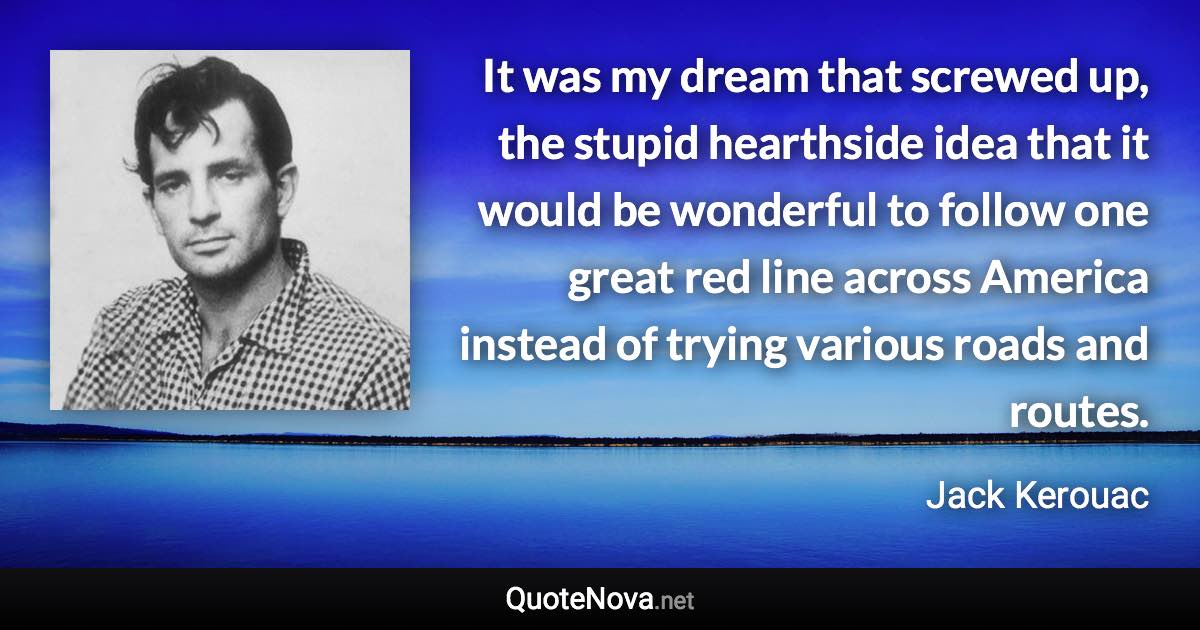 It was my dream that screwed up, the stupid hearthside idea that it would be wonderful to follow one great red line across America instead of trying various roads and routes. - Jack Kerouac quote