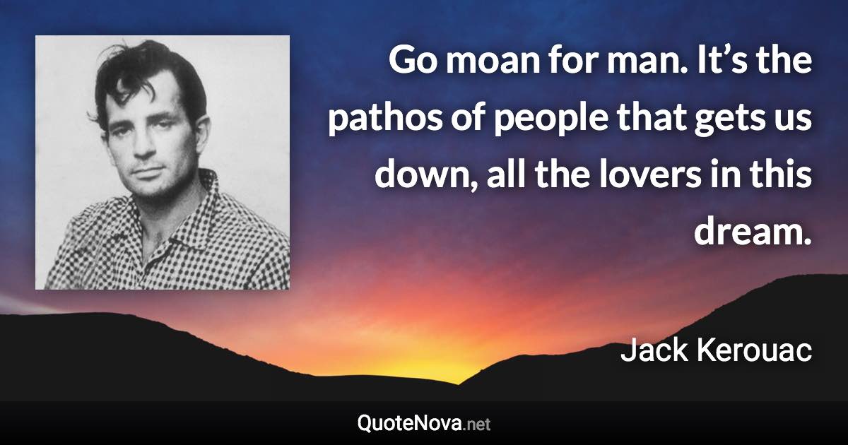 Go moan for man. It’s the pathos of people that gets us down, all the lovers in this dream. - Jack Kerouac quote