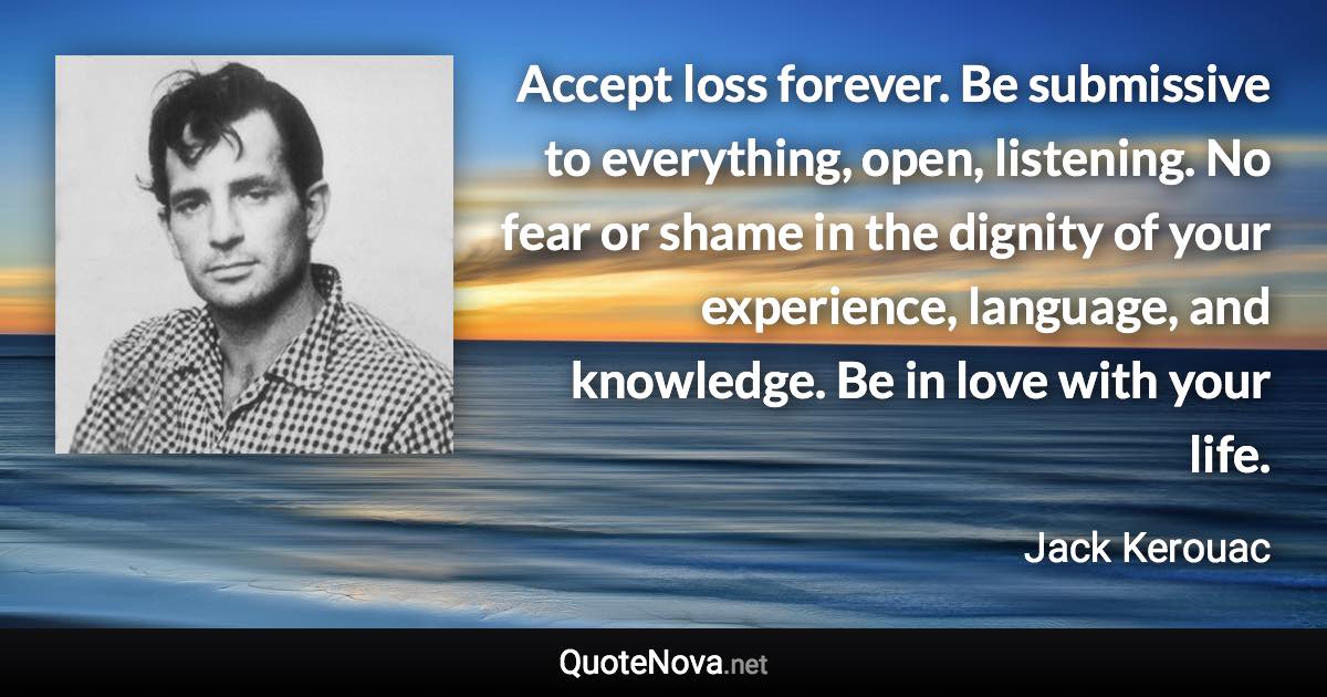 Accept loss forever. Be submissive to everything, open, listening. No fear or shame in the dignity of your experience, language, and knowledge. Be in love with your life. - Jack Kerouac quote