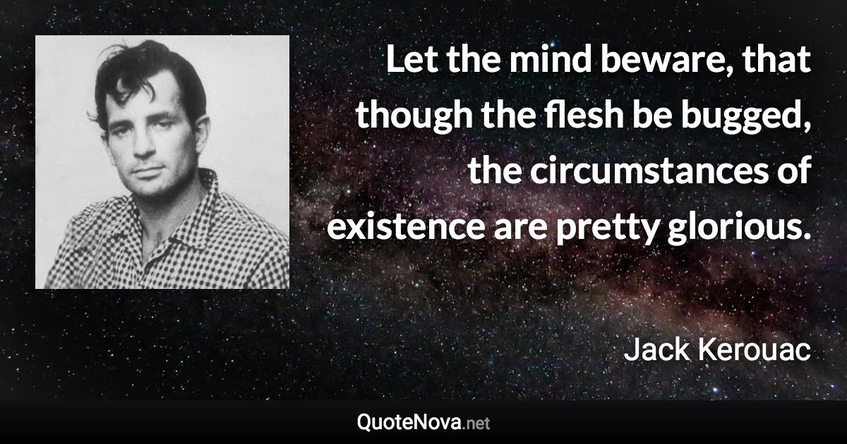 Let the mind beware, that though the flesh be bugged, the circumstances of existence are pretty glorious. - Jack Kerouac quote