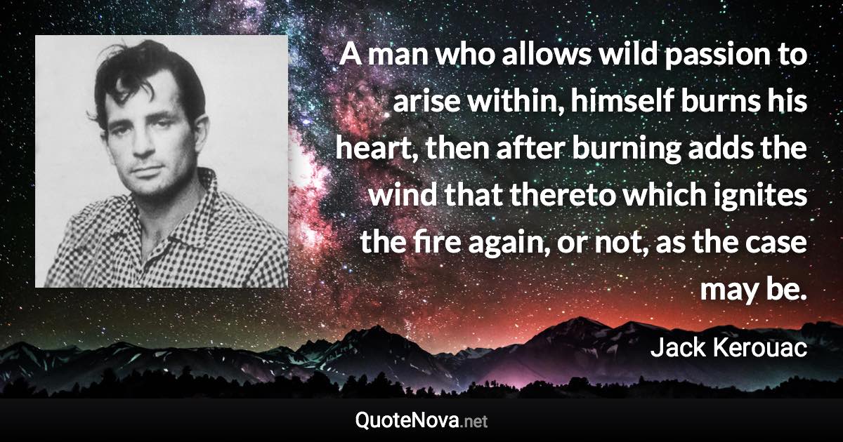 A man who allows wild passion to arise within, himself burns his heart, then after burning adds the wind that thereto which ignites the fire again, or not, as the case may be. - Jack Kerouac quote