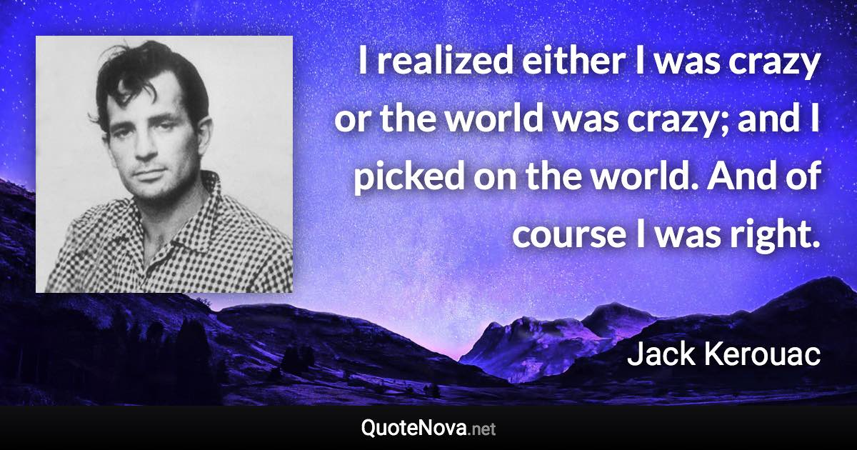 I realized either I was crazy or the world was crazy; and I picked on the world. And of course I was right. - Jack Kerouac quote