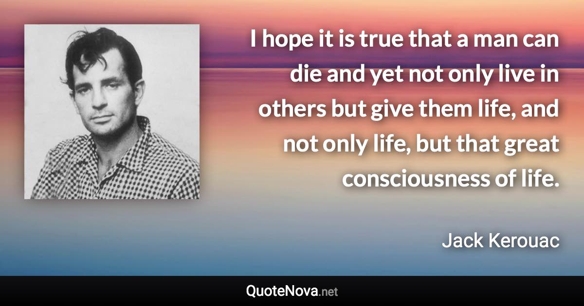 I hope it is true that a man can die and yet not only live in others but give them life, and not only life, but that great consciousness of life. - Jack Kerouac quote