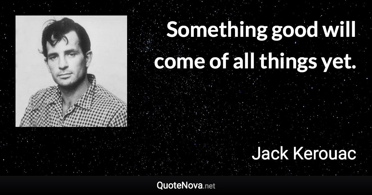 Something good will come of all things yet. - Jack Kerouac quote