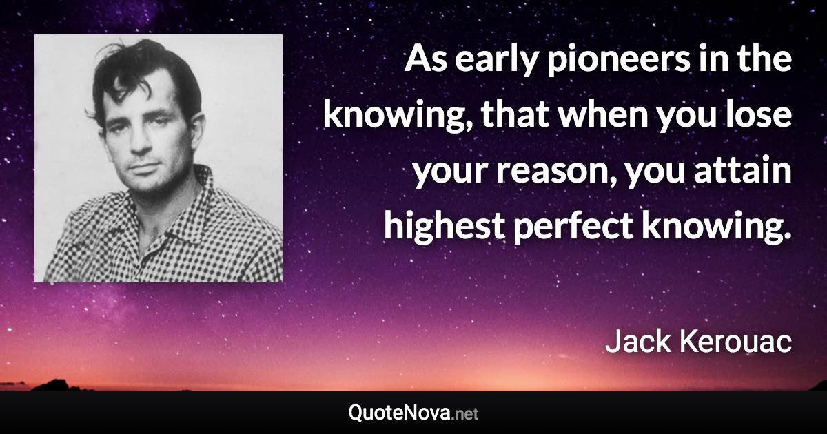As early pioneers in the knowing, that when you lose your reason, you attain highest perfect knowing. - Jack Kerouac quote
