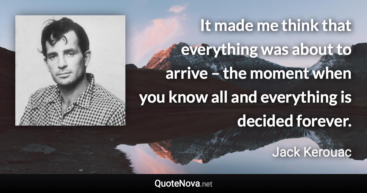 It made me think that everything was about to arrive – the moment when you know all and everything is decided forever. - Jack Kerouac quote