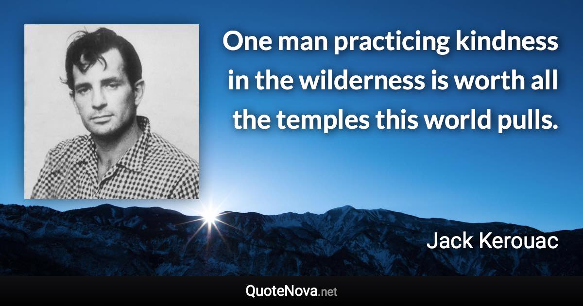 One man practicing kindness in the wilderness is worth all the temples this world pulls. - Jack Kerouac quote