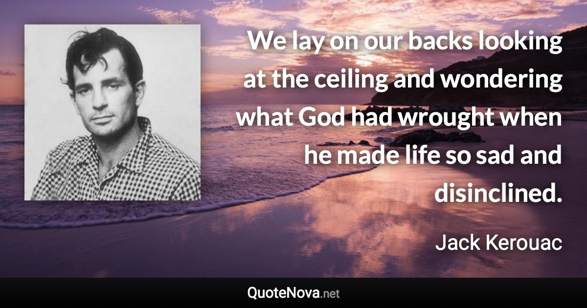 We lay on our backs looking at the ceiling and wondering what God had wrought when he made life so sad and disinclined. - Jack Kerouac quote