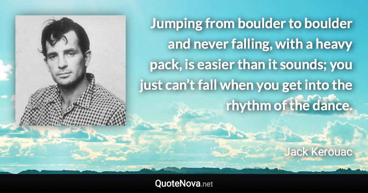 Jumping from boulder to boulder and never falling, with a heavy pack, is easier than it sounds; you just can’t fall when you get into the rhythm of the dance. - Jack Kerouac quote