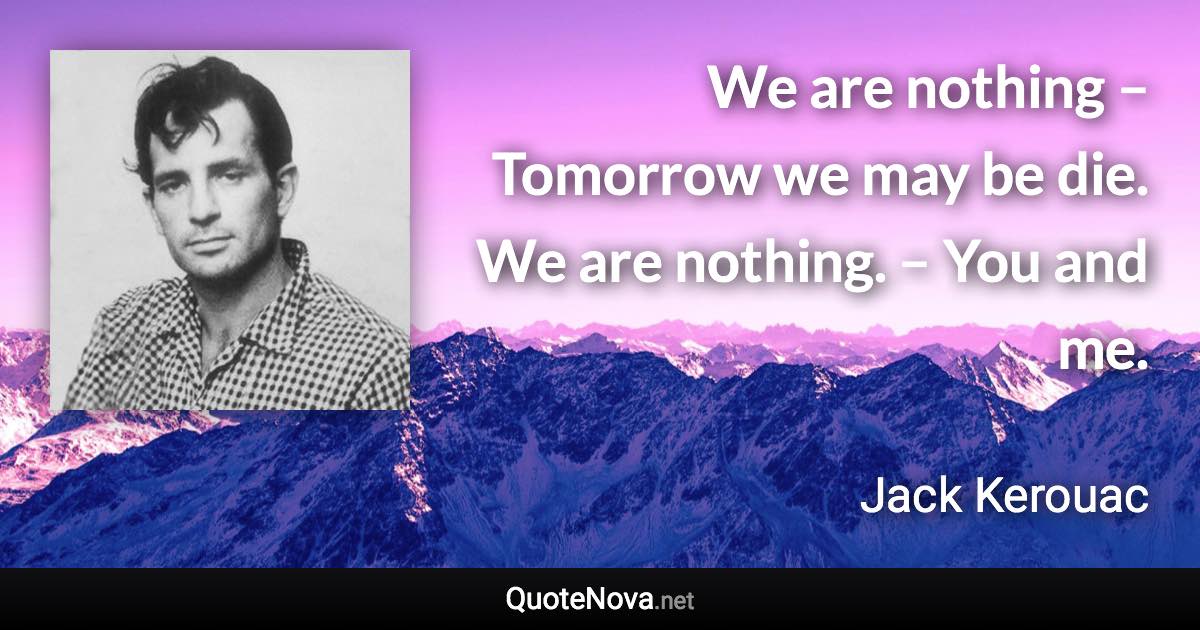 We are nothing – Tomorrow we may be die. We are nothing. – You and me. - Jack Kerouac quote