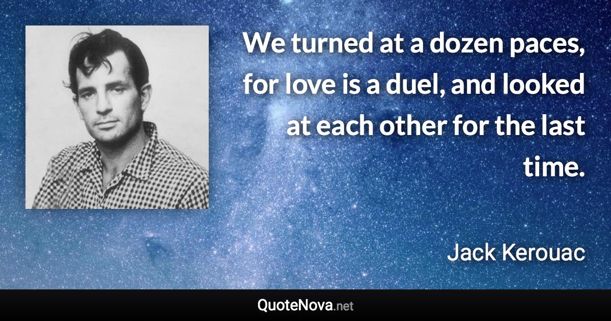 We turned at a dozen paces, for love is a duel, and looked at each other for the last time. - Jack Kerouac quote