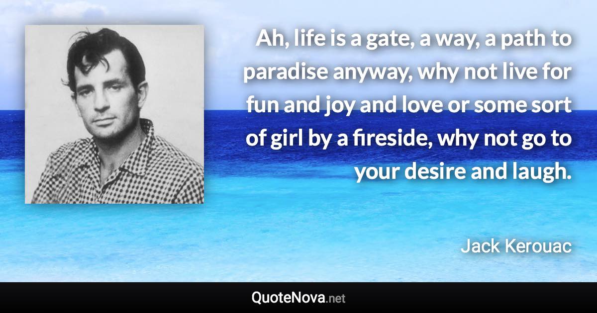 Ah, life is a gate, a way, a path to paradise anyway, why not live for fun and joy and love or some sort of girl by a fireside, why not go to your desire and laugh. - Jack Kerouac quote