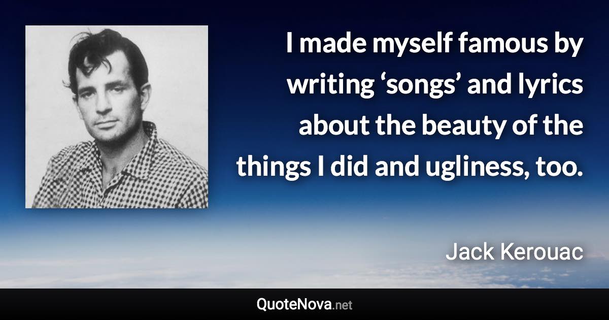 I made myself famous by writing ‘songs’ and lyrics about the beauty of the things I did and ugliness, too. - Jack Kerouac quote