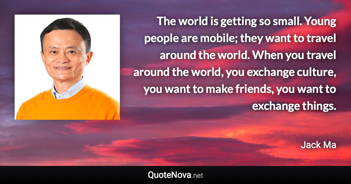 The world is getting so small. Young people are mobile; they want to travel around the world. When you travel around the world, you exchange culture, you want to make friends, you want to exchange things. - Jack Ma quote