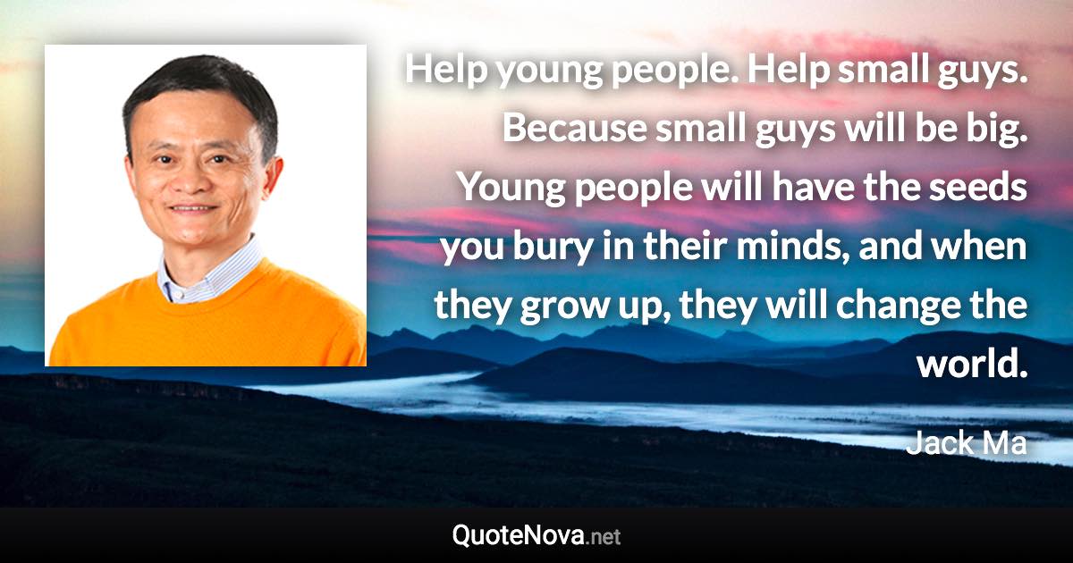 Help young people. Help small guys. Because small guys will be big. Young people will have the seeds you bury in their minds, and when they grow up, they will change the world. - Jack Ma quote