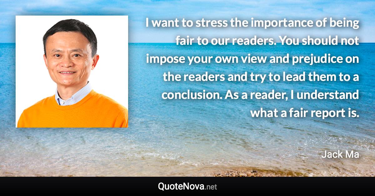 I want to stress the importance of being fair to our readers. You should not impose your own view and prejudice on the readers and try to lead them to a conclusion. As a reader, I understand what a fair report is. - Jack Ma quote