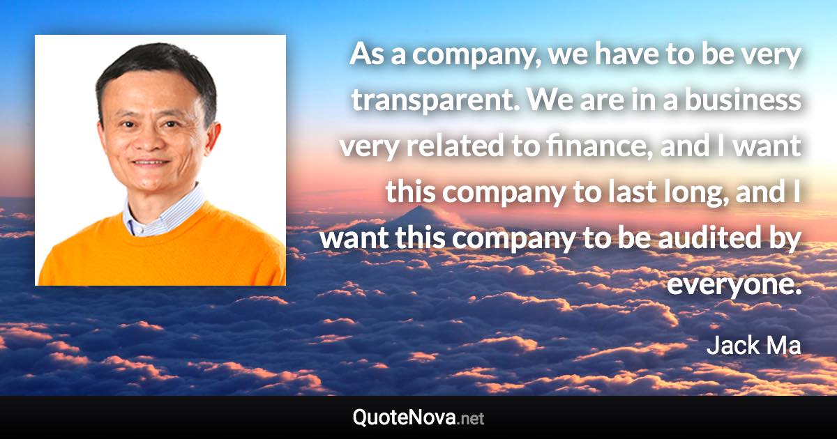 As a company, we have to be very transparent. We are in a business very related to finance, and I want this company to last long, and I want this company to be audited by everyone. - Jack Ma quote