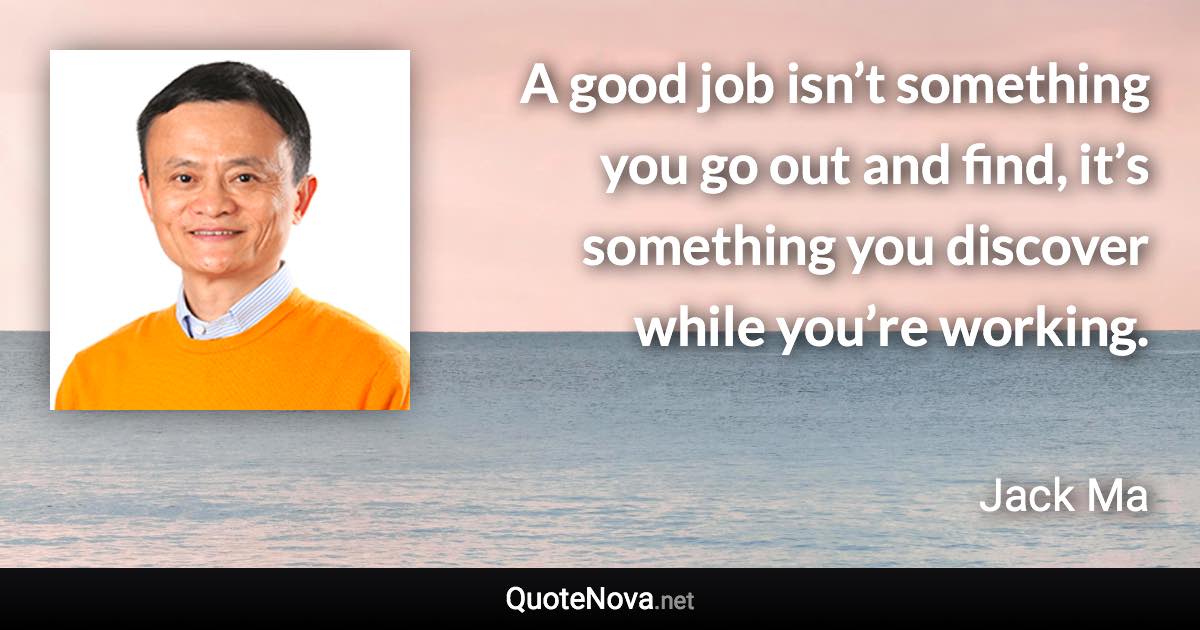 A good job isn’t something you go out and find, it’s something you discover while you’re working. - Jack Ma quote