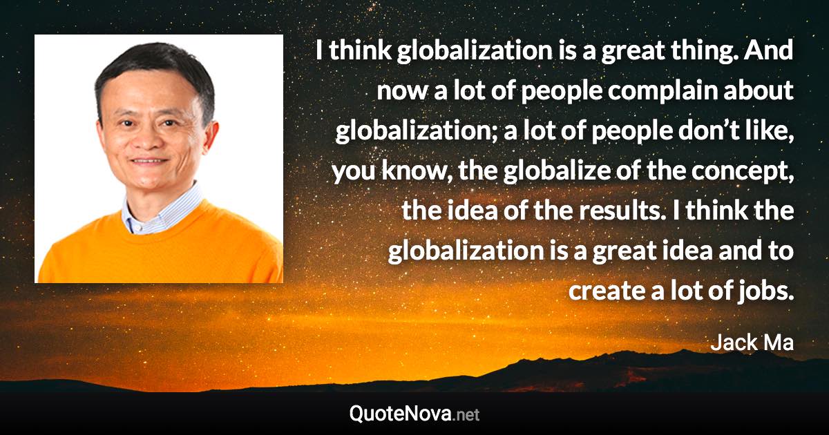 I think globalization is a great thing. And now a lot of people complain about globalization; a lot of people don’t like, you know, the globalize of the concept, the idea of the results. I think the globalization is a great idea and to create a lot of jobs. - Jack Ma quote