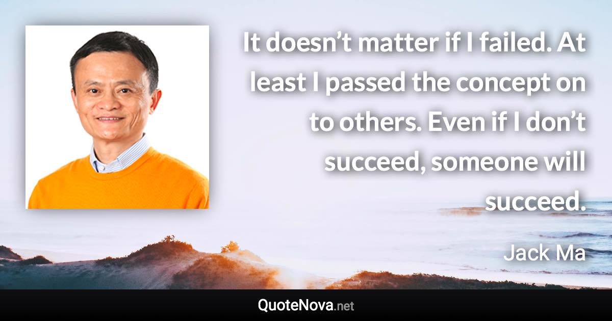 It doesn’t matter if I failed. At least I passed the concept on to others. Even if I don’t succeed, someone will succeed. - Jack Ma quote