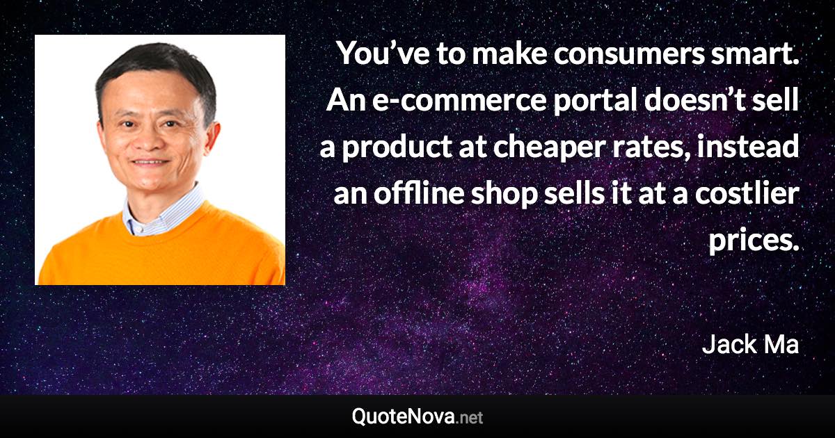 You’ve to make consumers smart. An e-commerce portal doesn’t sell a product at cheaper rates, instead an offline shop sells it at a costlier prices. - Jack Ma quote