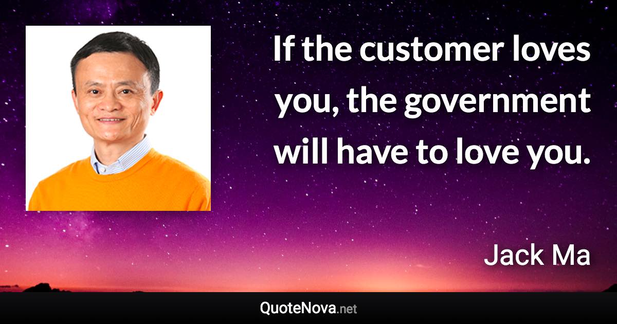 If the customer loves you, the government will have to love you. - Jack Ma quote