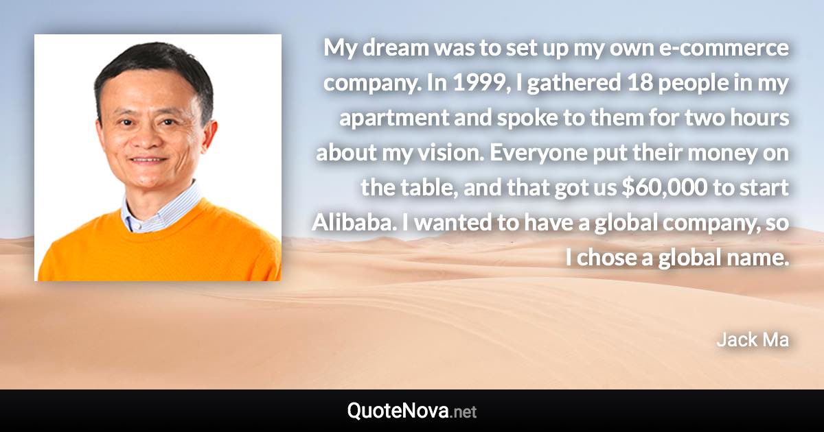 My dream was to set up my own e-commerce company. In 1999, I gathered 18 people in my apartment and spoke to them for two hours about my vision. Everyone put their money on the table, and that got us $60,000 to start Alibaba. I wanted to have a global company, so I chose a global name. - Jack Ma quote