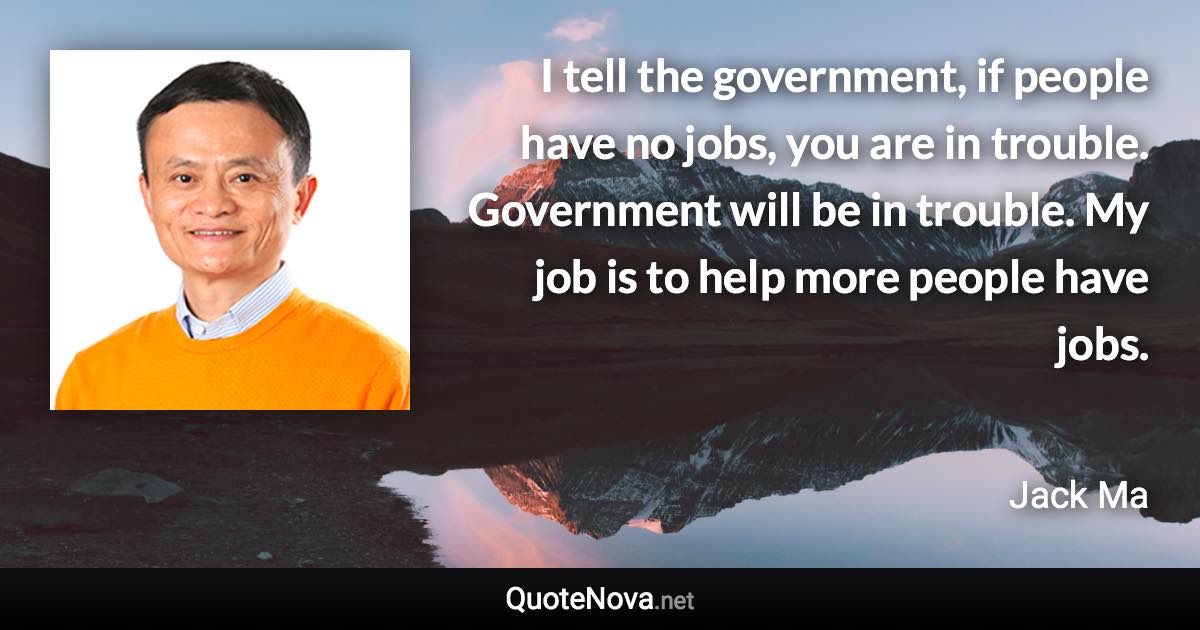 I tell the government, if people have no jobs, you are in trouble. Government will be in trouble. My job is to help more people have jobs. - Jack Ma quote