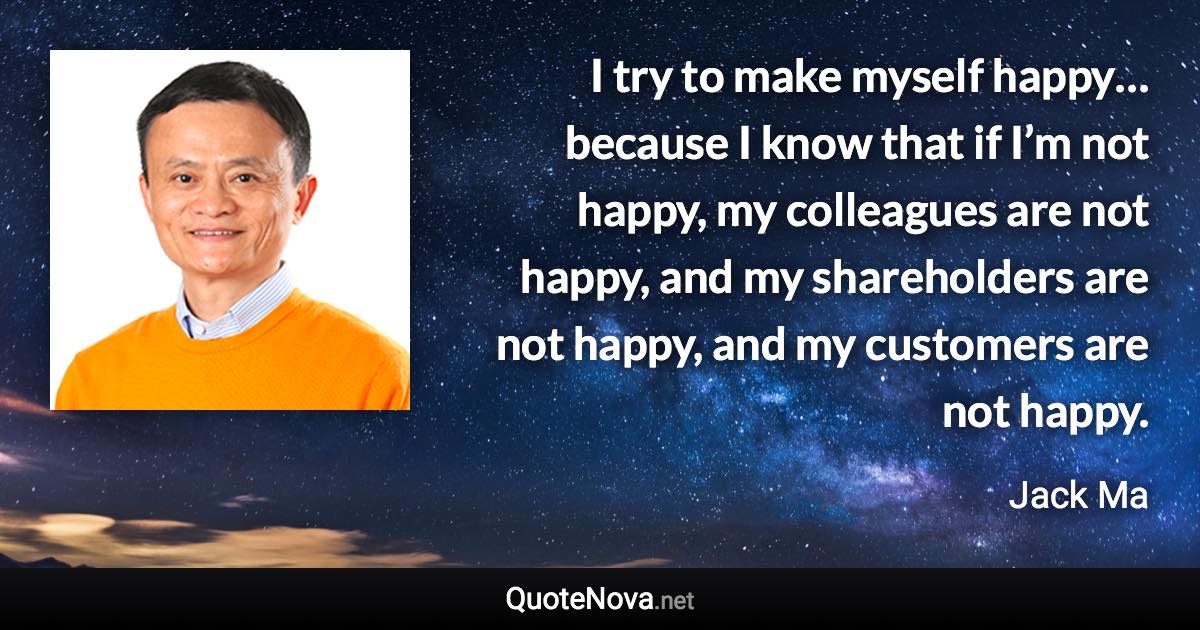 I try to make myself happy… because I know that if I’m not happy, my colleagues are not happy, and my shareholders are not happy, and my customers are not happy. - Jack Ma quote