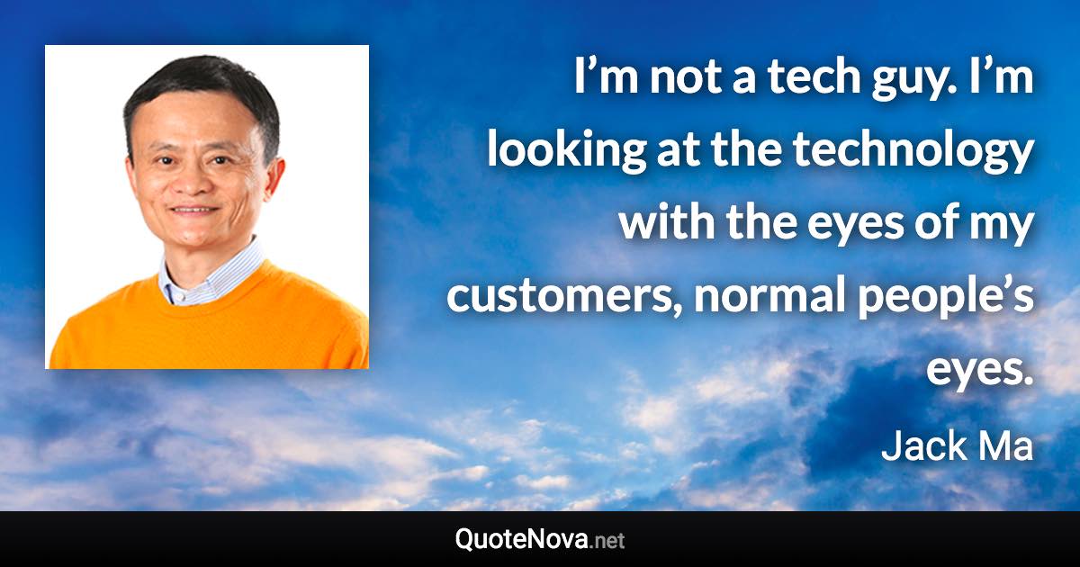 I’m not a tech guy. I’m looking at the technology with the eyes of my customers, normal people’s eyes. - Jack Ma quote