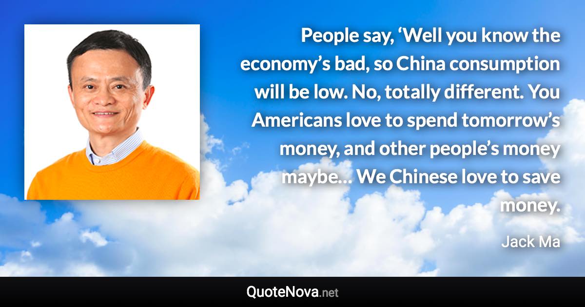 People say, ‘Well you know the economy’s bad, so China consumption will be low. No, totally different. You Americans love to spend tomorrow’s money, and other people’s money maybe… We Chinese love to save money. - Jack Ma quote